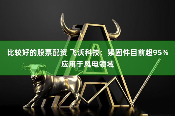 比较好的股票配资 飞沃科技：紧固件目前超95%应用于风电领域