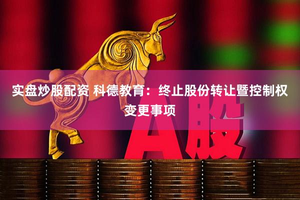 实盘炒股配资 科德教育：终止股份转让暨控制权变更事项