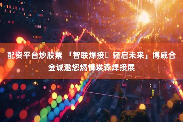 配资平台炒股票 「智联焊接・轻启未来」博威合金诚邀您燃情埃森焊接展