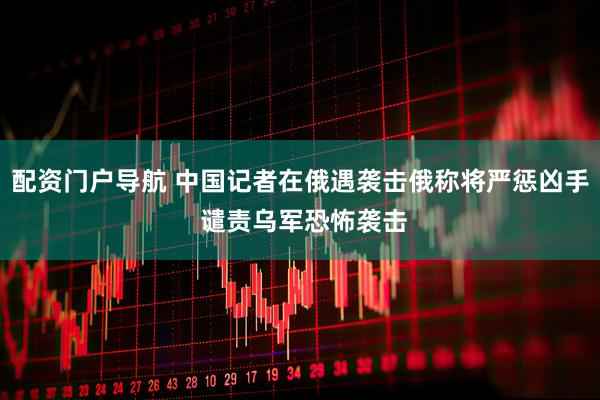 配资门户导航 中国记者在俄遇袭击俄称将严惩凶手 谴责乌军恐怖袭击