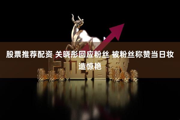 股票推荐配资 关晓彤回应粉丝 被粉丝称赞当日妆造惊艳