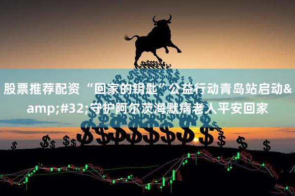 股票推荐配资 “回家的钥匙”公益行动青岛站启动&#32;守护阿尔茨海默病老人平安回家