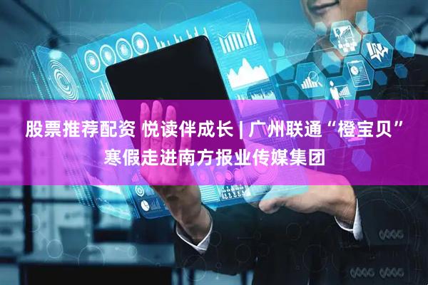 股票推荐配资 悦读伴成长 | 广州联通“橙宝贝”寒假走进南方报业传媒集团