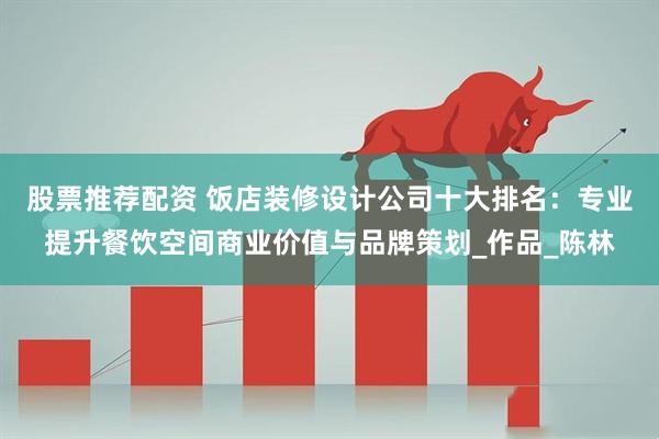 股票推荐配资 饭店装修设计公司十大排名：专业提升餐饮空间商业价值与品牌策划_作品_陈林