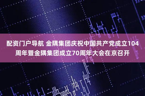 配资门户导航 金隅集团庆祝中国共产党成立104周年暨金隅集团成立70周年大会在京召开
