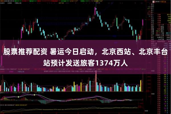 股票推荐配资 暑运今日启动，北京西站、北京丰台站预计发送旅客1374万人