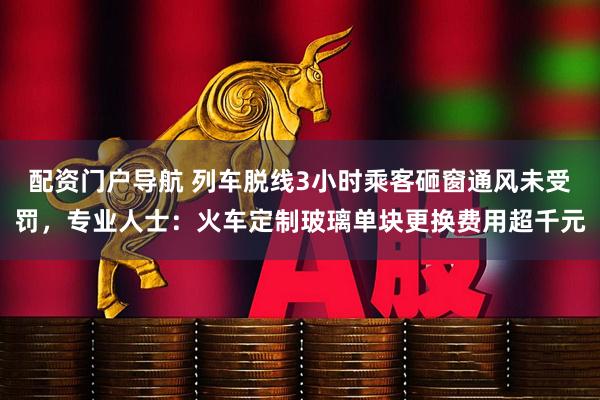 配资门户导航 列车脱线3小时乘客砸窗通风未受罚，专业人士：火车定制玻璃单块更换费用超千元