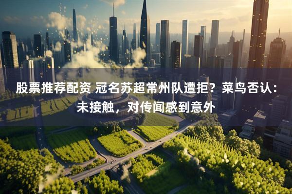 股票推荐配资 冠名苏超常州队遭拒？菜鸟否认：未接触，对传闻感到意外