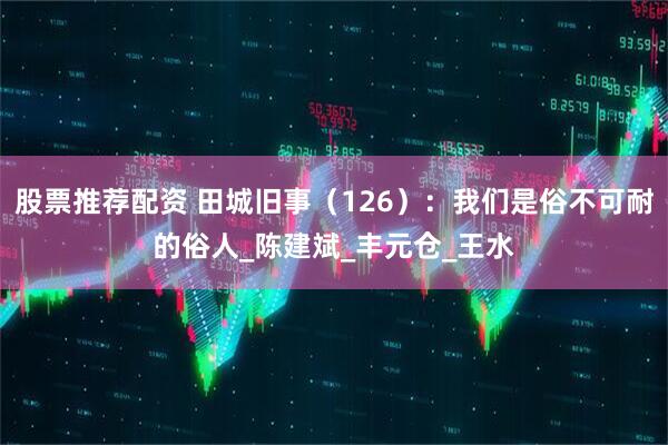股票推荐配资 田城旧事（126）：我们是俗不可耐的俗人_陈建斌_丰元仓_王水
