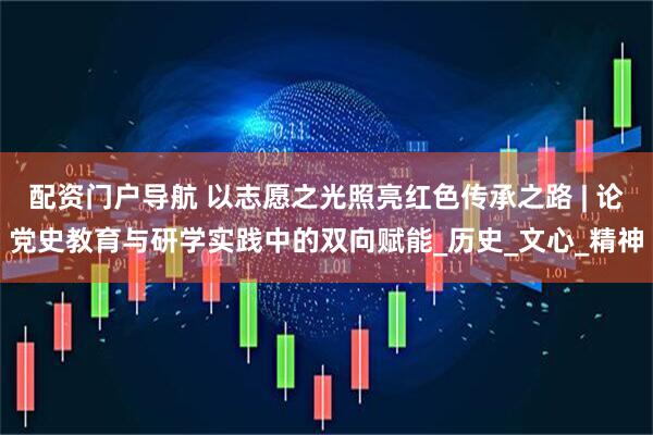 配资门户导航 以志愿之光照亮红色传承之路 | 论党史教育与研学实践中的双向赋能_历史_文心_精神