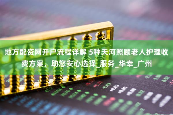 地方配资网开户流程详解 5种天河照顾老人护理收费方案,助您安心选择_服务_华幸_广州