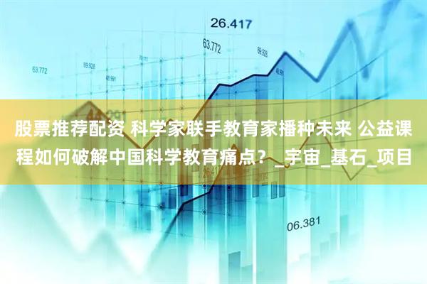 股票推荐配资 科学家联手教育家播种未来 公益课程如何破解中国科学教育痛点？_宇宙_基石_项目