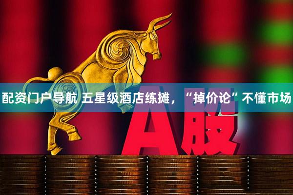 配资门户导航 五星级酒店练摊，“掉价论”不懂市场