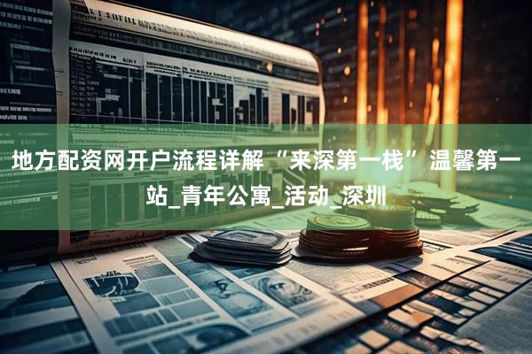 地方配资网开户流程详解 “来深第一栈” 温馨第一站_青年公寓_活动_深圳