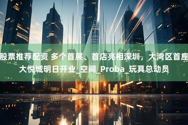 股票推荐配资 多个首展、首店亮相深圳，大湾区首座大悦城明日开业_空间_Proba_玩具总动员