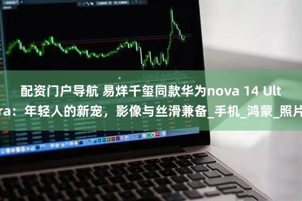配资门户导航 易烊千玺同款华为nova 14 Ultra：年轻人的新宠，影像与丝滑兼备_手机_鸿蒙_照片