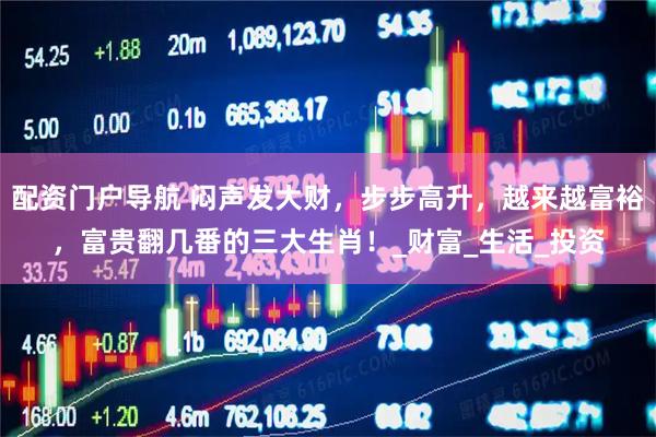 配资门户导航 闷声发大财，步步高升，越来越富裕，富贵翻几番的三大生肖！_财富_生活_投资