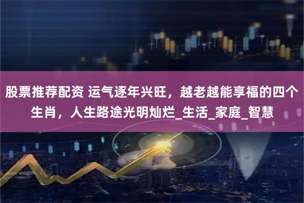 股票推荐配资 运气逐年兴旺，越老越能享福的四个生肖，人生路途光明灿烂_生活_家庭_智慧