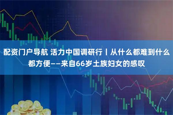配资门户导航 活力中国调研行丨从什么都难到什么都方便——来自66岁土族妇女的感叹