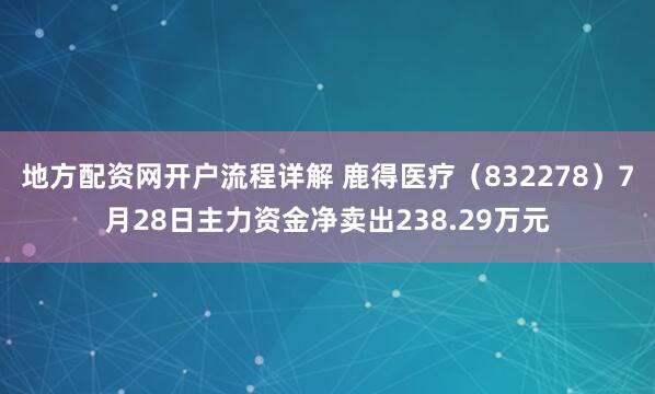 地方配资网开户流程详解 鹿得医疗（832278）7月28日主力资金净卖出238.29万元