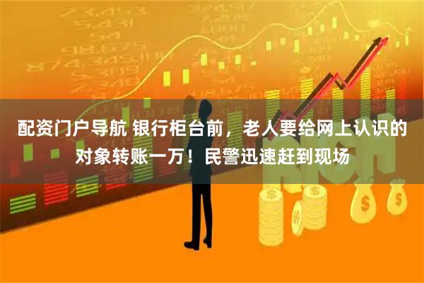 配资门户导航 银行柜台前，老人要给网上认识的对象转账一万！民警迅速赶到现场