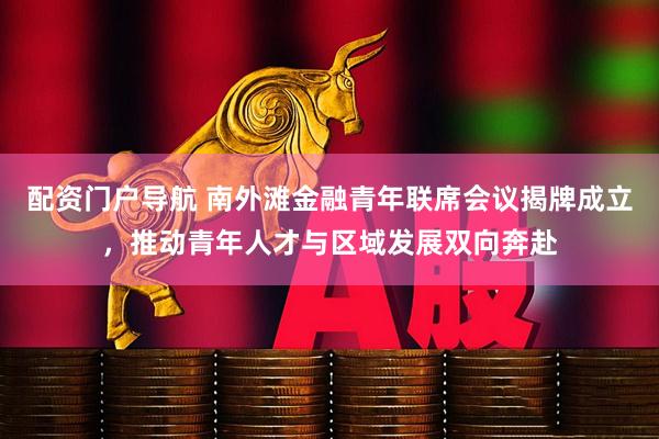 配资门户导航 南外滩金融青年联席会议揭牌成立，推动青年人才与区域发展双向奔赴