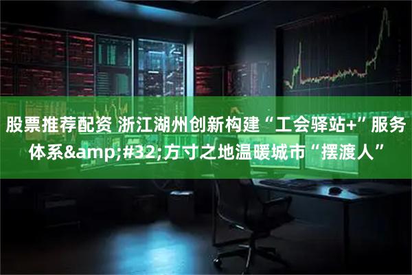 股票推荐配资 浙江湖州创新构建“工会驿站+”服务体系 方寸之地温暖城市“摆渡人”