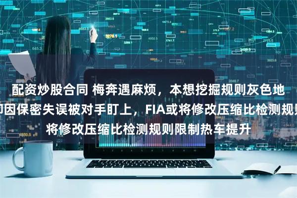 配资炒股合同 梅奔遇麻烦，本想挖掘规则灰色地带提升优势，却因保密失误被对手盯上，FIA或将修改压缩比检测规则限制热车提升