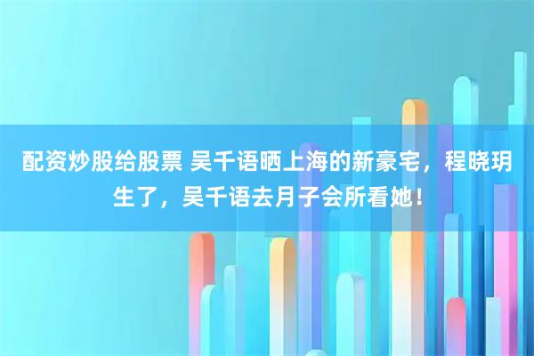 配资炒股给股票 吴千语晒上海的新豪宅，程晓玥生了，吴千语去月子会所看她！