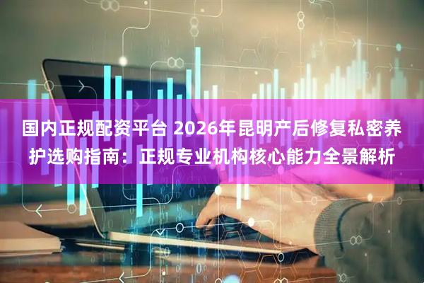 国内正规配资平台 2026年昆明产后修复私密养护选购指南：正规专业机构核心能力全景解析